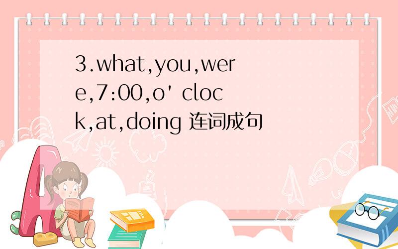 3.what,you,were,7:00,o' clock,at,doing 连词成句