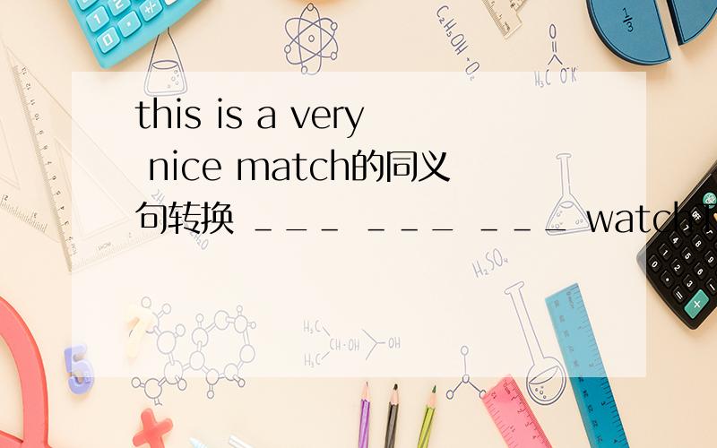 this is a very nice match的同义句转换 ＿_＿ ＿＿_ ＿＿_ watchThis is a very nice match.的同义句转换＿_＿ ＿＿_ ＿＿_ watch it is!