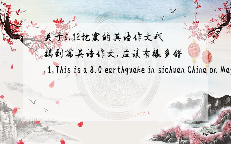 关于5.12地震的英语作文我搞到篇英语作文,应该有很多错,1,This is a 8.0 earthquake in sichuan China on May 12 2008; 2,This earthquake be killed about 70,000 people; 3,We all eaqerly money and blood ; 4,China and all people of the w
