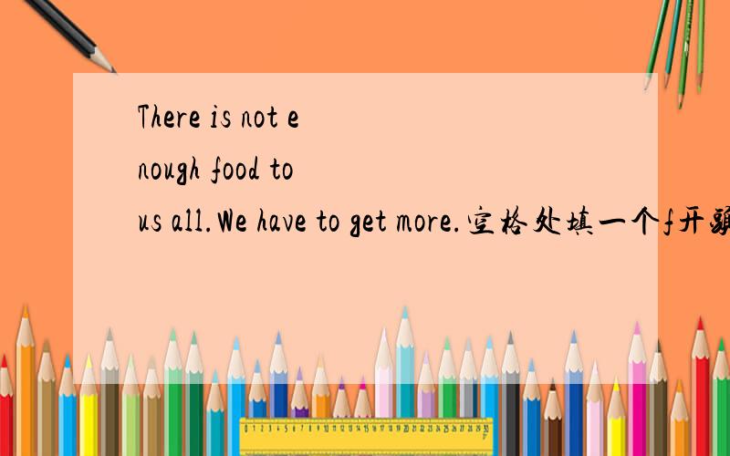 There is not enough food to us all.We have to get more.空格处填一个f开头的词空格在to和us之间。