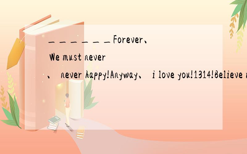 ______Forever、 We must never、 never happy!Anyway、 i love you!1314!Believe me、girl will for______Forever、We must never、 never happy！Anyway、 i love you!1314！Believe me、girl will forever love you!I'll have to dream、even though wake