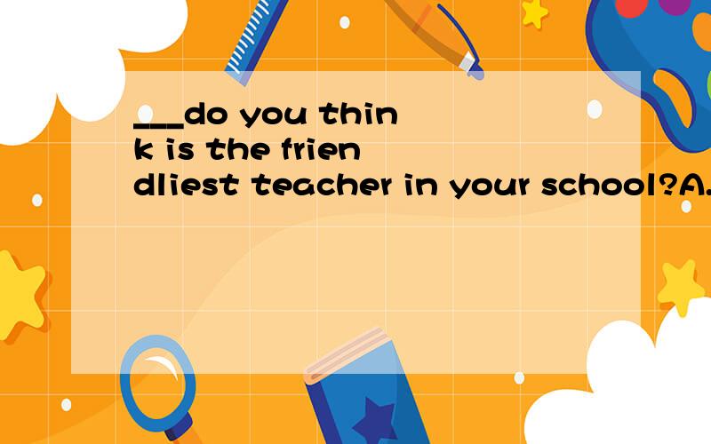 ___do you think is the friendliest teacher in your school?A.Who B.Whom