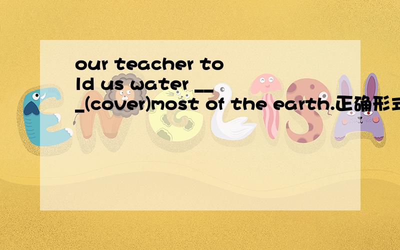 our teacher told us water ___(cover)most of the earth.正确形式填空