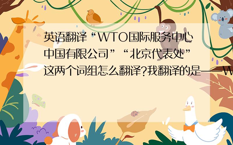 英语翻译“WTO国际服务中心中国有限公司”“北京代表处”这两个词组怎么翻译?我翻译的是——WTO International Service Centre 和 ——Beijing Representative Office也不知道是不是这样,想要个更准确的