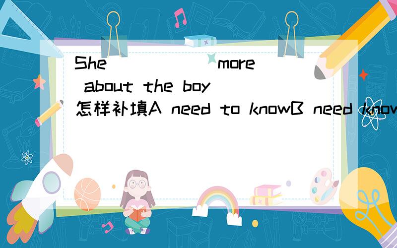 She _____ more about the boy怎样补填A need to knowB need knowingC needs to knowD needs knowing
