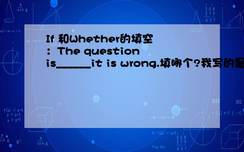 If 和Whether的填空：The question is______it is wrong.填哪个?我写的是if ,答案是whether.我知道这个两个词有一些区别,但是这道题不是两个都可以填吗?