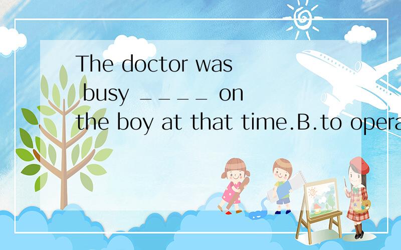 The doctor was busy ____ on the boy at that time.B.to operate D.operatingB为什么错了?