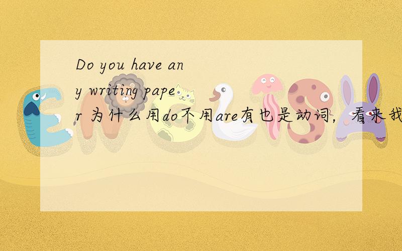 Do you have any writing paper 为什么用do不用are有也是动词，看来我汉语学得不好了，在我心目中，有不像动词。