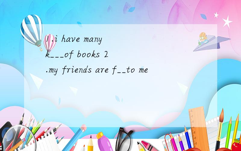 1.i have many k___of books 2.my friends are f__to me