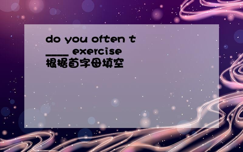 do you often t____ exercise 根据首字母填空