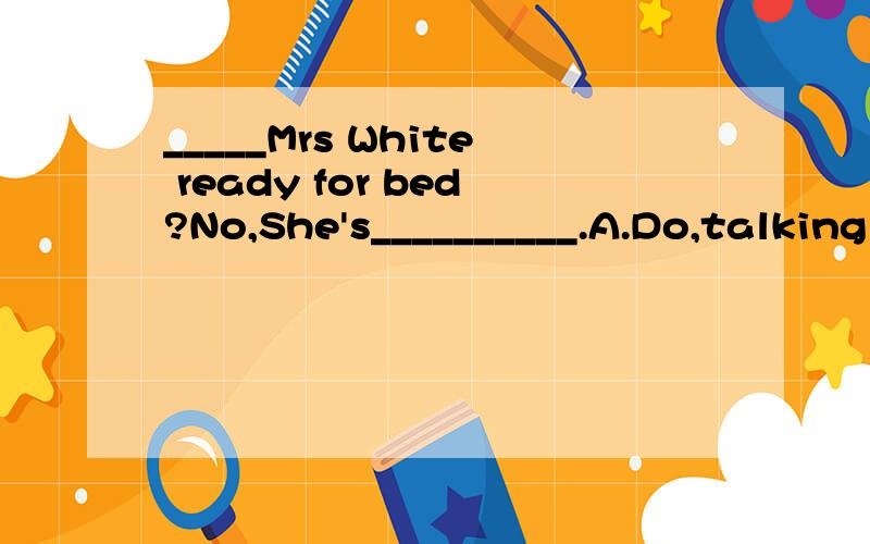 _____Mrs White ready for bed?No,She's__________.A.Do,talking with her motherB.Is,talking with her motherC.Does,talk with her motherD.Are,talk about