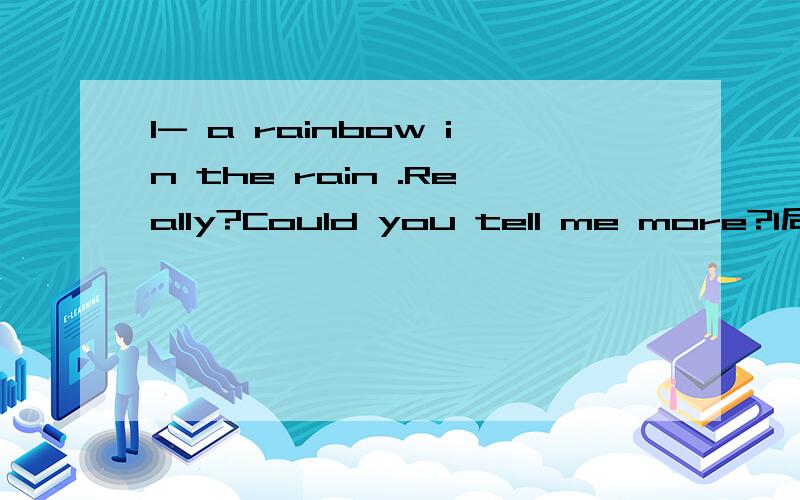 I- a rainbow in the rain .Really?Could you tell me more?I后面填just saw 还是have just seen?
