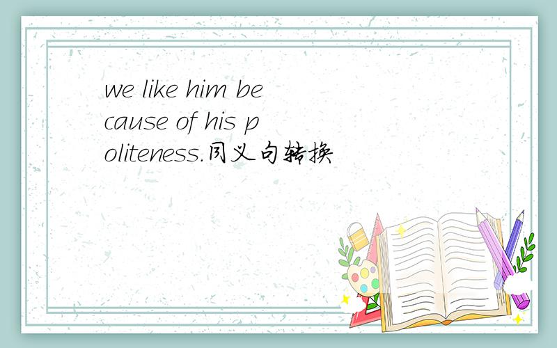 we like him because of his politeness.同义句转换