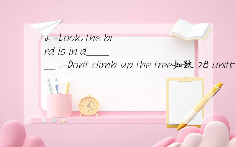 2.-Look,the bird is in d______ .-Don't climb up the tree如题 7B unit5的