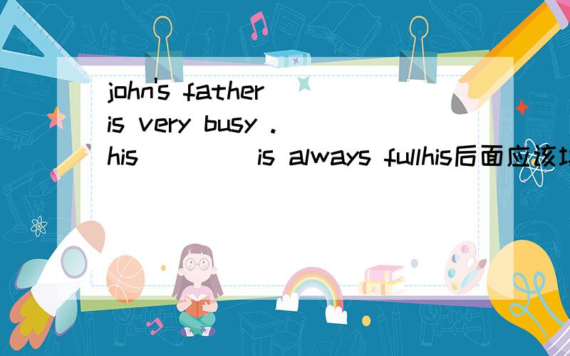 john's father is very busy .his ____is always fullhis后面应该填什么