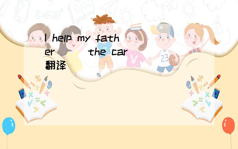 I help my father （ ）the car 翻译