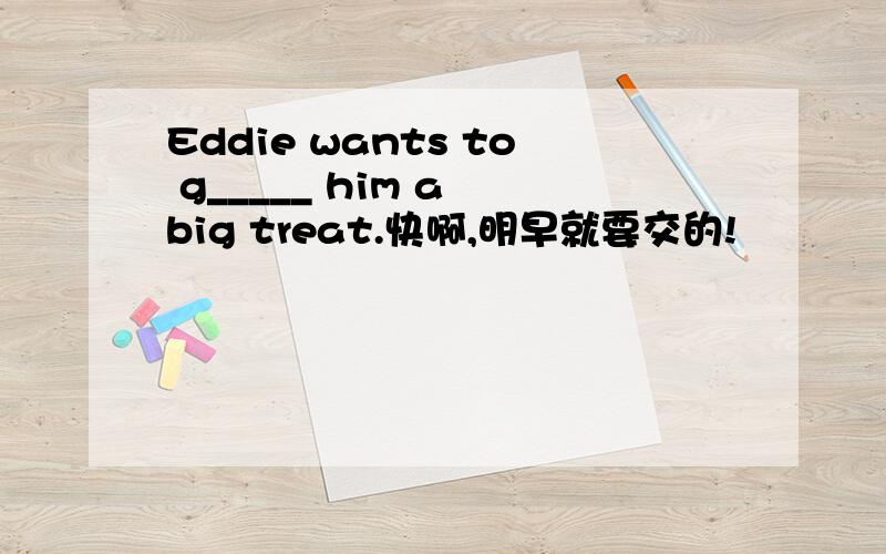 Eddie wants to g_____ him a big treat.快啊,明早就要交的!