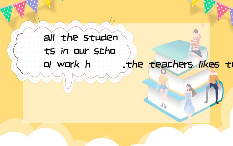all the students in our school work h___.the teachers likes to h___ the students and the studentslove them.
