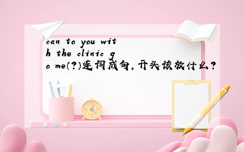 can to you with the clinic go me（?）连词成句,开头该放什么?