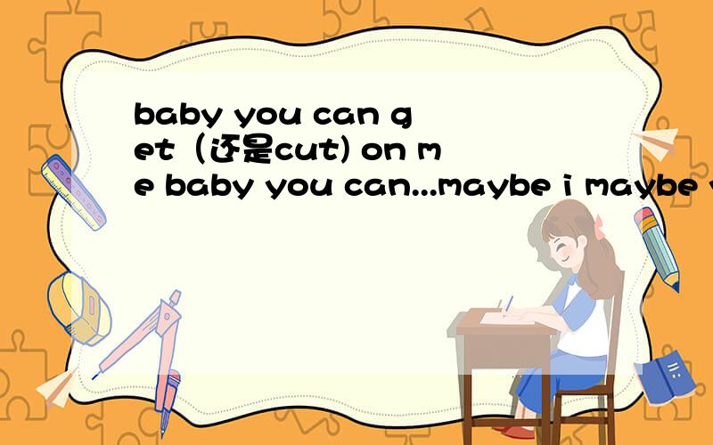 baby you can get（还是cut) on me baby you can...maybe i maybe you just for one...英文女声有一些哼唱的部分,还有几句是i really want you .maybe you can do for me maybe you can.maybe i maybe you just for one...我只是按照猜测写