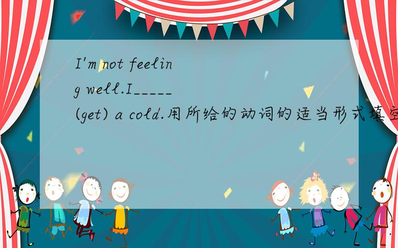 I'm not feeling well.I_____ (get) a cold.用所给的动词的适当形式填空