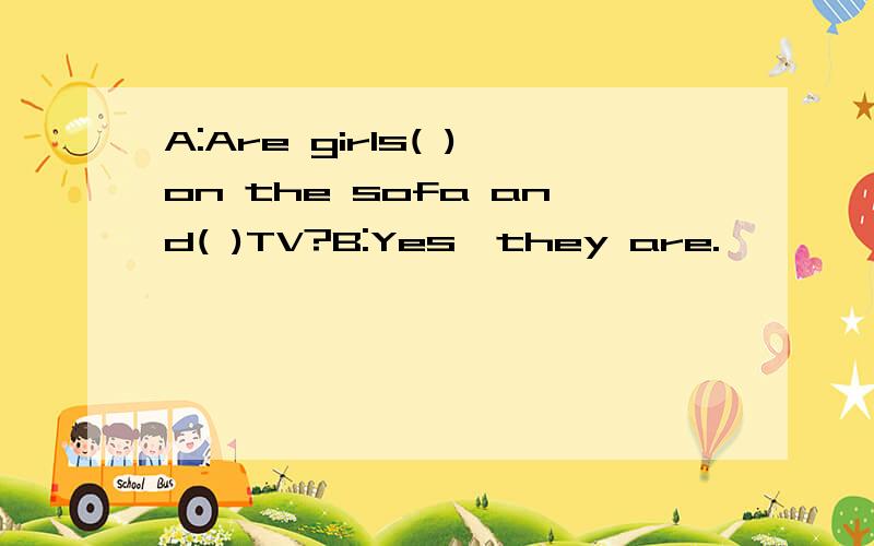 A:Are girls( )on the sofa and( )TV?B:Yes,they are.