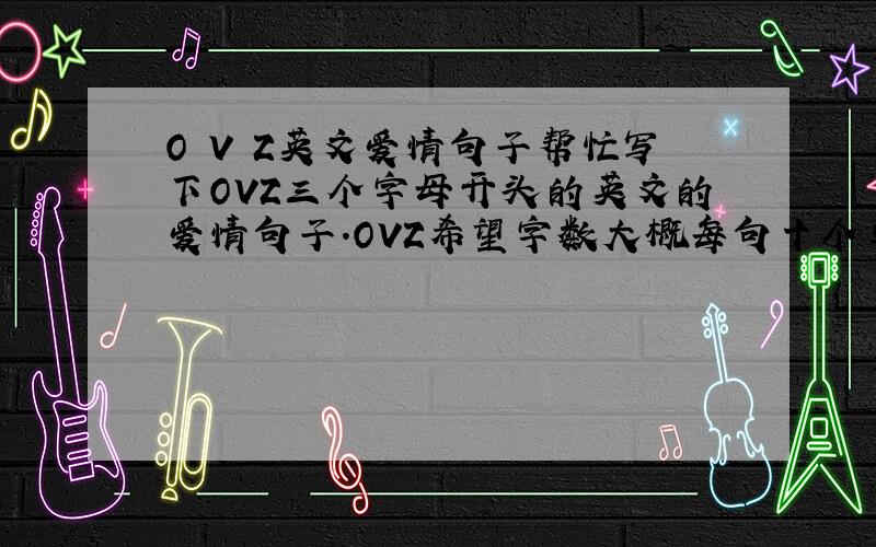 O V Z英文爱情句子帮忙写下OVZ三个字母开头的英文的爱情句子.OVZ希望字数大概每句十个单词左右,这三句意思不用连起来的,带翻译