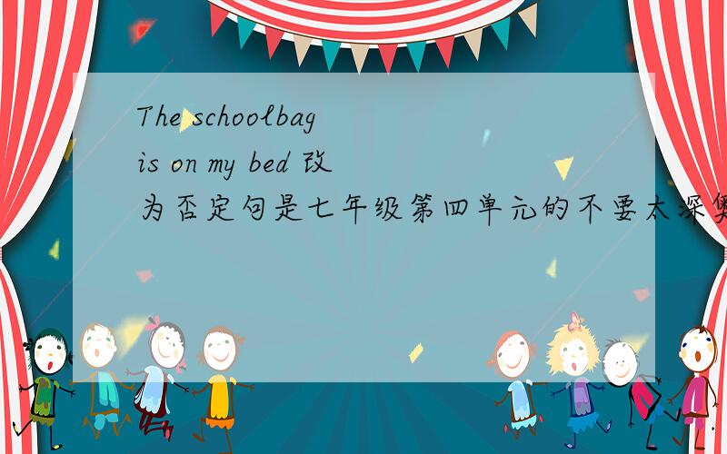 The schoolbag is on my bed 改为否定句是七年级第四单元的不要太深奥...是这样的 The ( ) ( ) ( ) my bed.