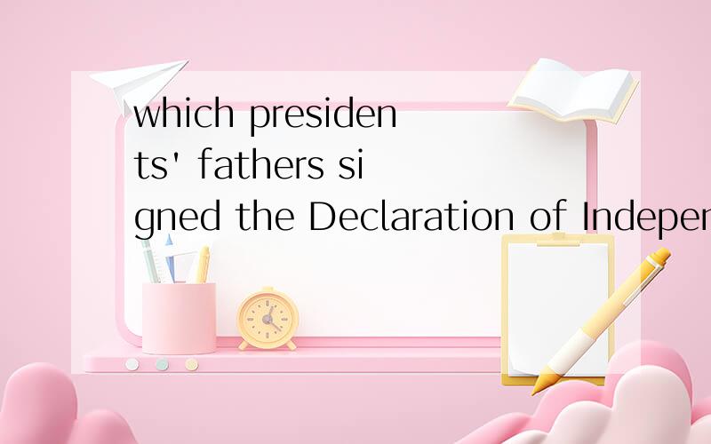 which presidents' fathers signed the Declaration of Independence?Need your help! I help my sister to finish her homework, in her class nobody can find this question even in Internet, so gentlemen, please help me. Let American people know that what Ch