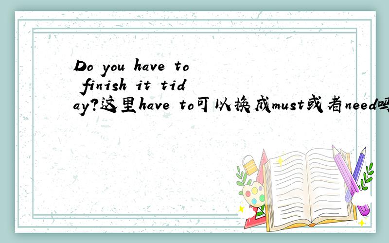 Do you have to finish it tiday?这里have to可以换成must或者need吗?