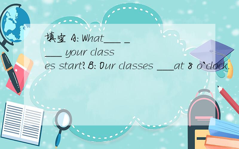 填空 A:What___ ____ your classes start?B:Our classes ___at 8 o`clock.