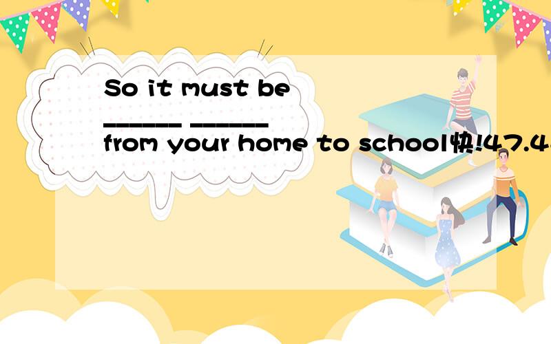 So it must be ______ ______ from your home to school快!47.48.49.50