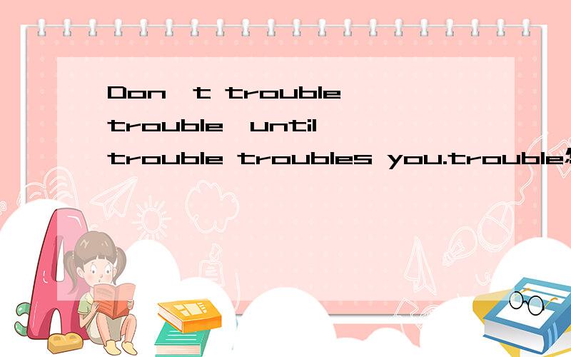 Don't trouble trouble,until trouble troubles you.trouble怎么解释?