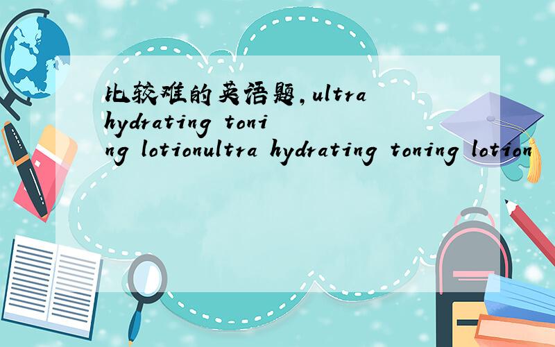 比较难的英语题,ultra hydrating toning lotionultra hydrating toning lotion