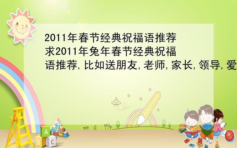 2011年春节经典祝福语推荐求2011年兔年春节经典祝福语推荐,比如送朋友,老师,家长,领导,爱人,客户,群内朋友等的祝福语,要经典噢.