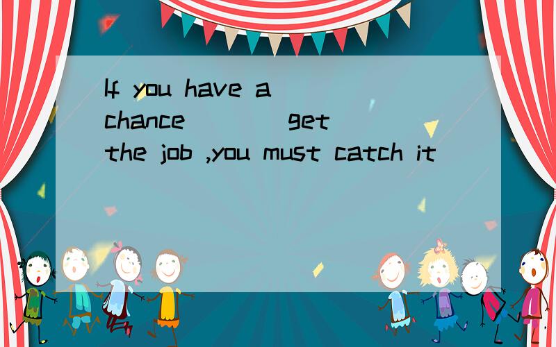 If you have a chance___(get)the job ,you must catch it