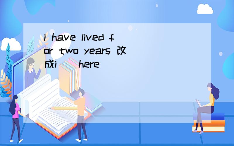 i have lived for two years 改成i__here__ __ __