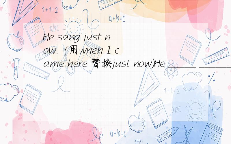 He sang just now. (用when I came here 替换just now)He _____ ______ when I came here .