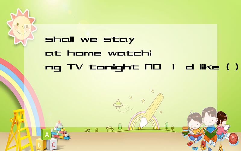 shall we stay at home watching TV tonight NO,I'd like ( ) and see a movie