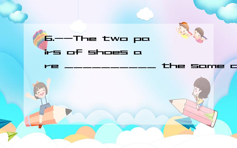 6.--The two pairs of shoes are __________ the same colour.要求翻译！