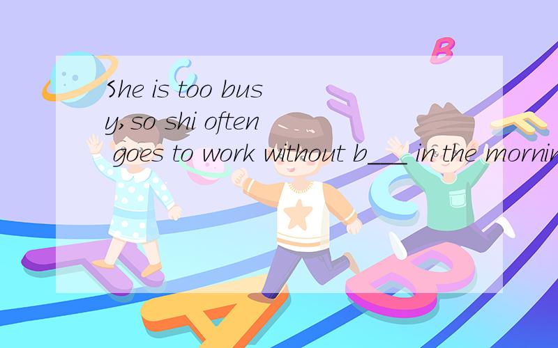 She is too busy,so shi often goes to work without b___ in the morning.It's very bad for her health.按照首字母填空!
