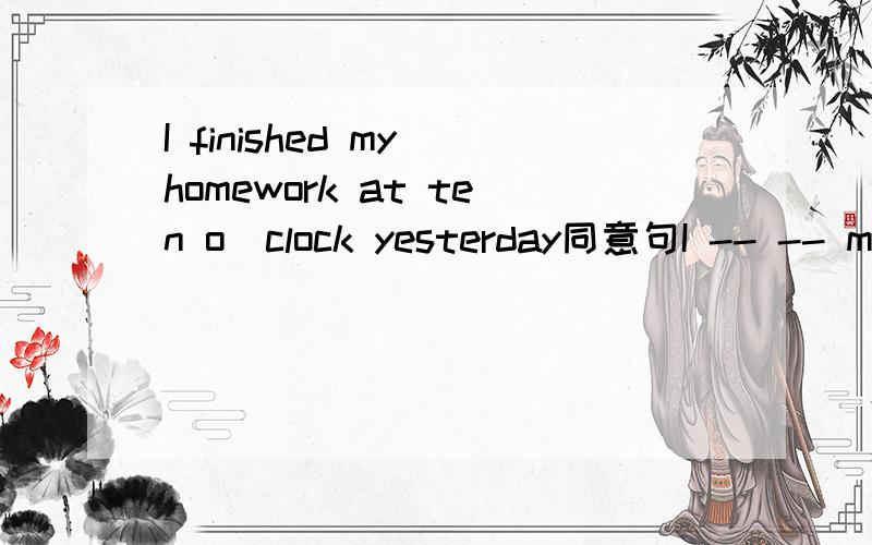 I finished my homework at ten o`clock yesterday同意句I -- -- my homework ---ten o`clock yesterday