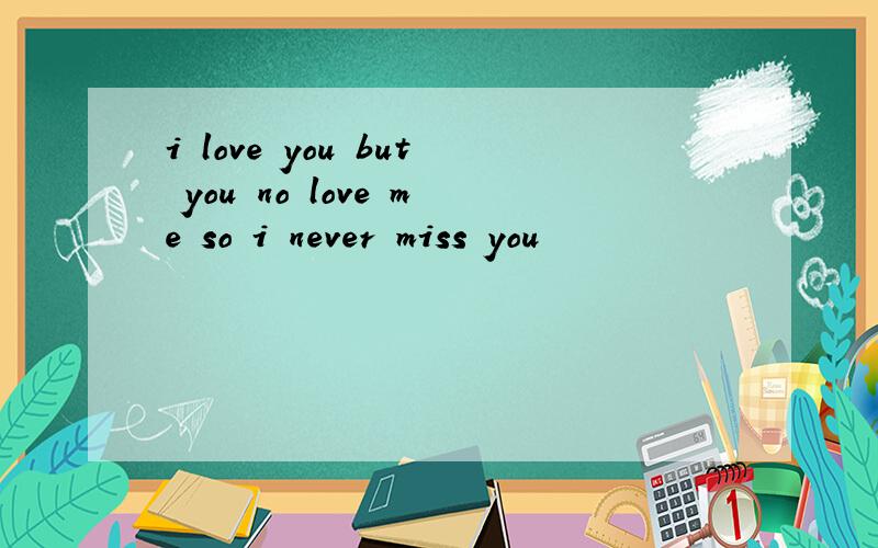i love you but you no love me so i never miss you