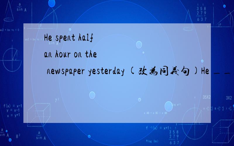 He spent half an hour on the newspaper yesterday (改为同义句)He ____ half an hour ____ the newspaper yesterday
