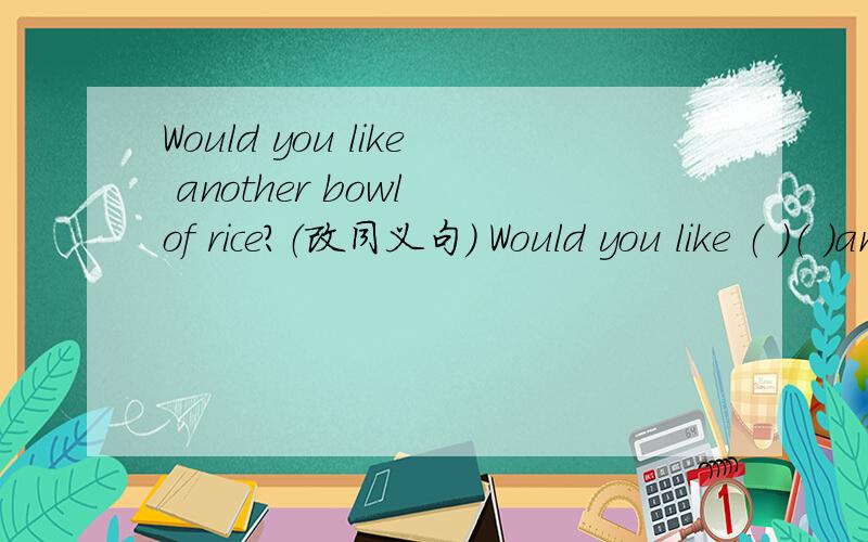 Would you like another bowl of rice?（改同义句） Would you like （ ）（ ）another bowl of rice?Would you like another bowl of rice？（改同义句） Would you like （ ）（ ）another bowl of rice？