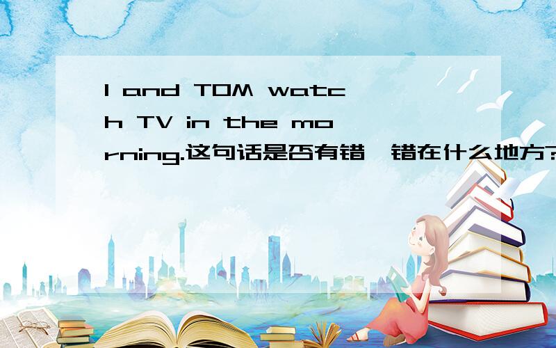 I and TOM watch TV in the morning.这句话是否有错,错在什么地方?应该怎么改错