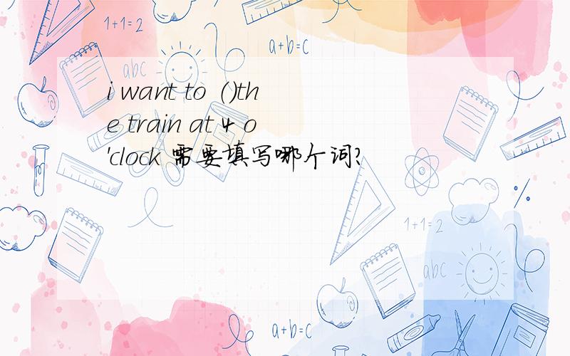 i want to （）the train at 4 o'clock 需要填写哪个词?