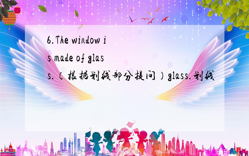 6.The window is made of glass.（根据划线部分提问）glass.划线