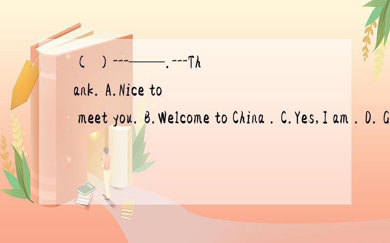 ( )---——.---Thank. A.Nice to meet you. B.Welcome to China . C.Yes,I am . D. Good moning.