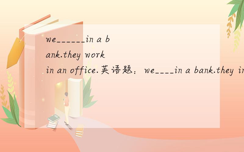 we______in a bank.they work in an office.英语题：we____in a bank.they in an office.